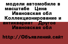 модели автомобиле в масштабе › Цена ­ 700 - Ивановская обл. Коллекционирование и антиквариат » Другое   . Ивановская обл.